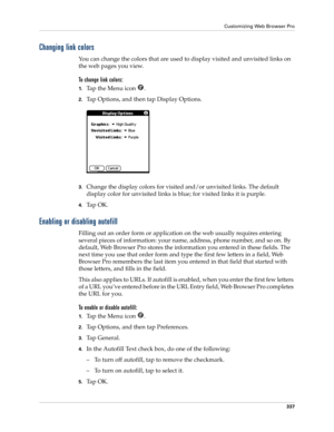 Page 351Customizing Web Browser Pro
337
Changing link colors
You can change the colors that are used to display visited and unvisited links on 
the web pages you view.
To change link colors:
1.Ta p  t h e  M e n u  i c o n   .
2.Tap Options, and then tap Display Options.
3.Change the display colors for visited and/or unvisited links. The default 
display color for unvisited links is blue; for visited links it is purple.
4.Ta p  O K .
Enabling or disabling autofill
Filling out an order form or application on the...