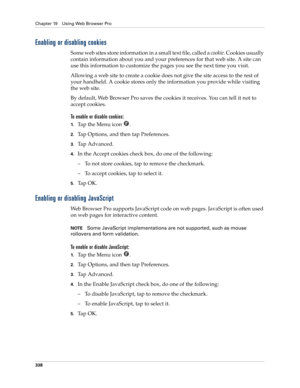 Page 352Chapter 19 Using Web Browser Pro
338
Enabling or disabling cookies
Some web sites store information in a small text file, called a cookie. Cookies usually 
contain information about you and your preferences for that web site. A site can 
use this information to customize the pages you see the next time you visit.
Allowing a web site to create a cookie does not give the site access to the rest of 
your handheld. A cookie stores only the information you provide while visiting 
the web site.
By default, Web...