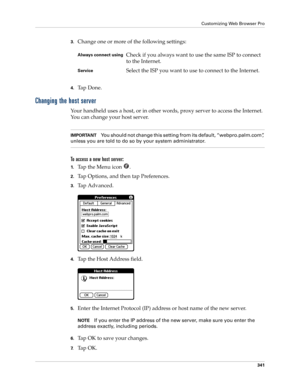 Page 355Customizing Web Browser Pro
341
3.Change one or more of the following settings:
4.Ta p  D o n e .
Changing the host server
Your handheld uses a host, or in other words, proxy server to access the Internet. 
You can change your host server.
IMPORTANTYou should not change this setting from its default, “webpro.palm.com”, 
unless you are told to do so by your system administrator.
To access a new host server:
1.Ta p  t h e  M e n u  i c o n   .
2.Tap Options, and then tap Preferences.
3.Tap Advanced.
4.Tap...