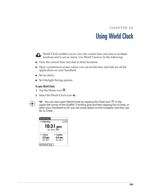 Page 357343
CHAPTER 20
Using World Clock
World Clock enables you to view the current time and date in multiple 
locations and to set an alarm. Use World Clock to do the following:
■View the current time and date in three locations.
■Open a preferences screen where you can set the time and date for all the 
applications on your handheld.
■Set an alarm.
■Set Daylight Saving options.
To open World Clock:
1.Tap the Home icon  . 
2.Select the World Clock icon  .
TIPYou can also open World Clock by tapping the Clock...