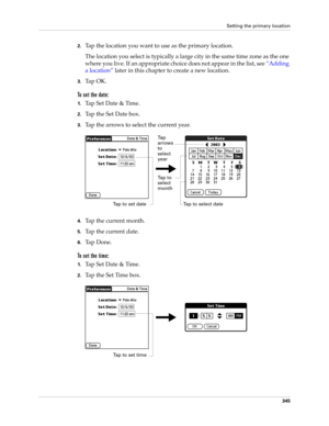 Page 359Setting the primary location
345
2.Tap the location you want to use as the primary location. 
The location you select is typically a large city in the same time zone as the one 
where you live. If an appropriate choice does not appear in the list, see “Adding 
a location” later in this chapter to create a new location.
3.Ta p  O K .
To set the date:
1.Tap Set Date & Time.
2.Tap the Set Date box.
3.Tap the arrows to select the current year.
4.Tap the current month.
5.Tap the current date.
6.Ta p  D o n e...