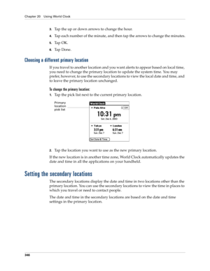 Page 360Chapter 20 Using World Clock
346
3.Tap the up or down arrows to change the hour.
4.Tap each number of the minute, and then tap the arrows to change the minutes.
5.Ta p  O K .
6.Ta p  D o n e .
Choosing a different primary location
If you travel to another location and you want alerts to appear based on local time, 
you need to change the primary location to update the system time. You may 
prefer, however, to use the secondary locations to view the local date and time, and 
to leave the primary location...