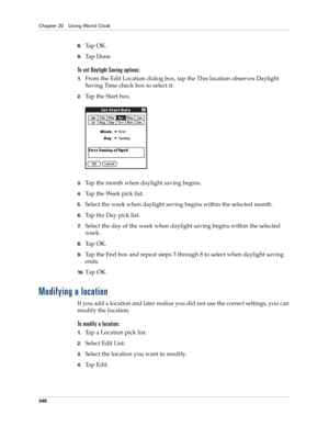 Page 362Chapter 20 Using World Clock
348
8.Ta p  O K .
9.Ta p  D o n e .
To set Daylight Saving options:
1.From the Edit Location dialog box, tap the This location observes Daylight 
Saving Time check box to select it.
2.Tap the Start box.
3.Tap the month when daylight saving begins.
4.Tap the Week pick list.
5.Select the week when daylight saving begins within the selected month.
6.Tap the Day pick list.
7.Select the day of the week when daylight saving begins within the selected 
week.
8.Ta p  O K .
9.Tap the...