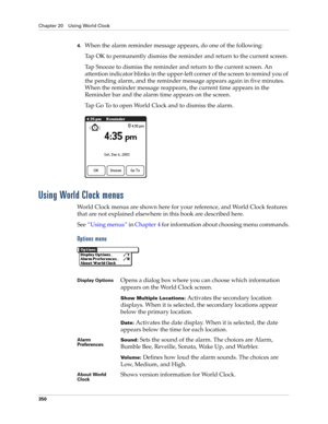 Page 364Chapter 20 Using World Clock
350
4.When the alarm reminder message appears, do one of the following:
Tap OK to permanently dismiss the reminder and return to the current screen.
Tap Snooze to dismiss the reminder and return to the current screen. An 
attention indicator blinks in the upper-left corner of the screen to remind you of 
the pending alarm, and the reminder message appears again in five minutes. 
When the reminder message reappears, the current time appears in the 
Reminder bar and the alarm...