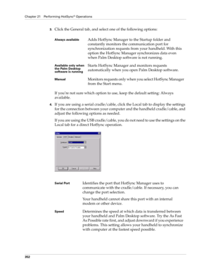 Page 366Chapter 21 Performing HotSync® Operations
352
3.Click the General tab, and select one of the following options:
If you’re not sure which option to use, keep the default setting: Always 
available.
4.If you are using a serial cradle/cable, click the Local tab to display the settings 
for the connection between your computer and the handheld cradle/cable, and 
adjust the following options as needed. 
If you are using the USB cradle/cable, you do not need to use the settings on the 
Local tab for a direct...