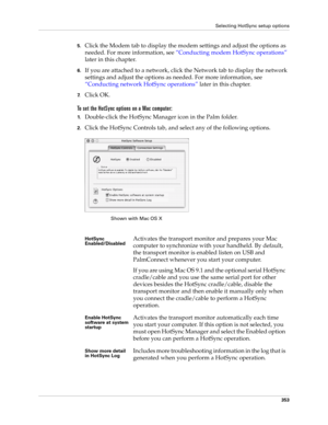 Page 367Selecting HotSync setup options
353
5.Click the Modem tab to display the modem settings and adjust the options as 
needed. For more information, see “Conducting modem HotSync operations” 
later in this chapter.
6.If you are attached to a network, click the Network tab to display the network 
settings and adjust the options as needed. For more information, see 
“Conducting network HotSync operations” later in this chapter.
7.Click OK.
To set the HotSync options on a Mac computer:
1.Double-click the...