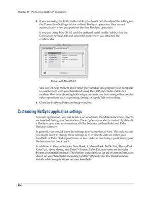 Page 368Chapter 21 Performing HotSync® Operations
354
3.If you are using the USB cradle/cable, you do not need to adjust the settings on 
the Connection Settings tab for a direct HotSync operation; they are set 
automatically when you perform the first HotSync operation. 
If you are using Mac OS 9.1 and the optional serial cradle/cable, click the 
Connection Settings tab and select the port where you attached the 
cradle/cable.
.
You can set both Modem and Printer port settings and prepare your computer 
to...