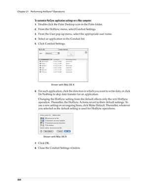 Page 370Chapter 21 Performing HotSync® Operations
356
To customize HotSync application settings on a Mac computer:
1.Double-click the Palm Desktop icon in the Palm folder.
2.From the HotSync menu, select Conduit Settings.
3.From the User pop-up menu, select the appropriate user name.
4.Select an application in the Conduit list.
5.Click Conduit Settings.
6.For each application, click the direction in which you want to write data, or click 
Do Nothing to skip data transfer for an application.
Changing the HotSync...