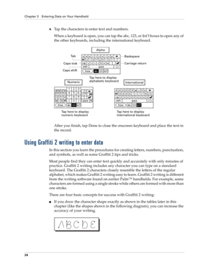 Page 38Chapter 3 Entering Data on Your Handheld
24
4.Tap the characters to enter text and numbers.
When a keyboard is open, you can tap the abc, 123, or Int’l boxes to open any of 
the other keyboards, including the international keyboard.
After you finish, tap Done to close the onscreen keyboard and place the text in 
the record.
Using Graffiti 2 writing to enter data
In this section you learn the procedures for creating letters, numbers, punctuation, 
and symbols, as well as some Graffiti 2 tips and tricks....