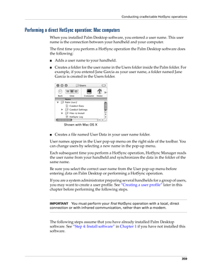 Page 373Conducting cradle/cable HotSync operations
359
Performing a direct HotSync operation: Mac computers
When you installed Palm Desktop software, you entered a user name. This user 
name is the connection between your handheld and your computer. 
The first time you perform a HotSync operation the Palm Desktop software does 
the following: 
■Adds a user name to your handheld.
■Creates a folder for the user name in the Users folder inside the Palm folder. For 
example, if you entered Jane Garcia as your user...