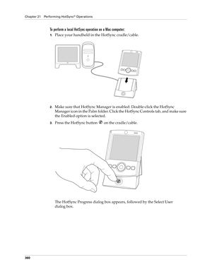 Page 374Chapter 21 Performing HotSync® Operations
360
To perform a local HotSync operation on a Mac computer:
1.Place your handheld in the HotSync cradle/cable.
2.Make sure that HotSync Manager is enabled: Double-click the HotSync 
Manager icon in the Palm folder. Click the HotSync Controls tab, and make sure 
the Enabled option is selected.
3.Press the HotSync button   on the cradle/cable.
The HotSync Progress dialog box appears, followed by the Select User 
dialog box. 