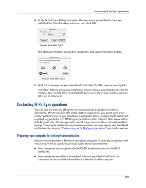 Page 375Conducting IR HotSync operations
361
4.In the Select User dialog box, select the user name you entered when you 
installed the Palm Desktop software, and click OK.
The HotSync Progress dialog box reappears, and synchronization begins.
5.Wait for a message on your handheld indicating that the process is complete.
After the HotSync process is complete, you can remove your handheld from the 
cradle/cable. Gently tilt your handheld forward in the cradle/cable, and then 
lift it up to remove it.
Conducting IR...
