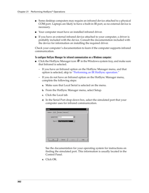 Page 376Chapter 21 Performing HotSync® Operations
362
■Some desktop computers may require an infrared device attached to a physical 
COM port. Laptops are likely to have a built-in IR port, so no external device is 
necessary. 
■Your computer must have an installed infrared driver.
■If you have an external infrared device attached to your computer, a driver is 
probably included with the device. Consult the documentation included with 
the device for information on installing the required driver.
Check your...