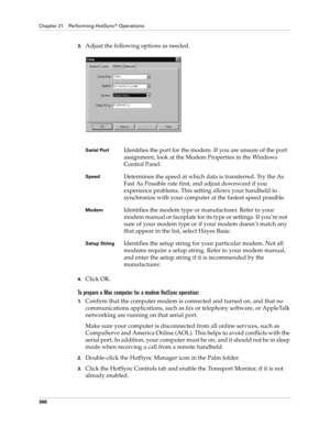 Page 380Chapter 21 Performing HotSync® Operations
366
3.Adjust the following options as needed. 
4.Click OK.
To prepare a Mac computer for a modem HotSync operation:
1.Confirm that the computer modem is connected and turned on, and that no 
communications applications, such as fax or telephony software, or AppleTalk 
networking are running on that serial port.
Make sure your computer is disconnected from all online services, such as 
CompuServe and America Online (AOL). This helps to avoid conflicts with the...