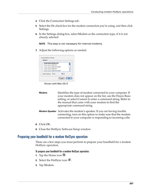 Page 381Conducting modem HotSync operations
367
4.Click the Connection Settings tab.
5.Select the On check box for the modem connection you’re using, and then click 
Settings.
6.In the Settings dialog box, select Modem as the connection type, if it is not 
already selected.
NOTEThis step is not necessary for internal modems.
7.Adjust the following options as needed. 
8.Click OK.
9.Close the HotSync Software Setup window.
Preparing your handheld for a modem HotSync operation
There are a few steps you must perform...