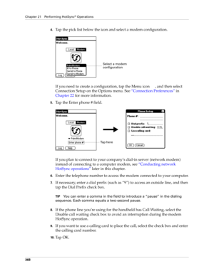 Page 382Chapter 21 Performing HotSync® Operations
368
4.Tap the pick list below the icon and select a modem configuration.
If you need to create a configuration, tap the Menu icon  , and then select 
Connection Setup on the Options menu. See“Connection Preferences” in 
Chapter 22 for more information.
5.Tap the Enter phone # field.
If you plan to connect to your company’s dial-in server (network modem) 
instead of connecting to a computer modem, see “Conducting network 
HotSync operations” later in this...