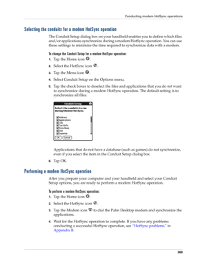 Page 383Conducting modem HotSync operations
369
Selecting the conduits for a modem HotSync operation
The Conduit Setup dialog box on your handheld enables you to define which files 
and/or applications synchronize during a modem HotSync operation. You can use 
these settings to minimize the time required to synchronize data with a modem. 
To change the Conduit Setup for a modem HotSync operation:
1.Tap the Home icon  . 
2.Select the HotSync icon  . 
3.Tap the Menu icon  . 
4.Select Conduit Setup on the Options...