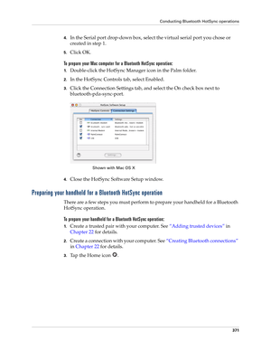 Page 385Conducting Bluetooth HotSync operations
371
4.In the Serial port drop-down box, select the virtual serial port you chose or 
created in step 1.
5.Click OK.
To prepare your Mac computer for a Bluetooth HotSync operation:
1.Double-click the HotSync Manager icon in the Palm folder.
2.In the HotSync Controls tab, select Enabled.
3.Click the Connection Settings tab, and select the On check box next to 
bluetooth-pda-sync-port.
4.Close the HotSync Software Setup window. 
Preparing your handheld for a Bluetooth...