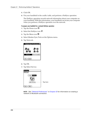 Page 388Chapter 21 Performing HotSync® Operations
374
5.Click OK.
6.Put your handheld in the cradle/cable, and perform a HotSync operation.
The HotSync operation records network information about your computer on 
your handheld. With this information, your handheld can locate your computer 
when you perform a HotSync operation over the network.
To prepare your handheld for a network HotSync operation:
1.Tap the Home icon  . 
2.Select the HotSync icon  . 
3.Tap the Menu icon  . 
4.Select Modem Sync Prefs on the...