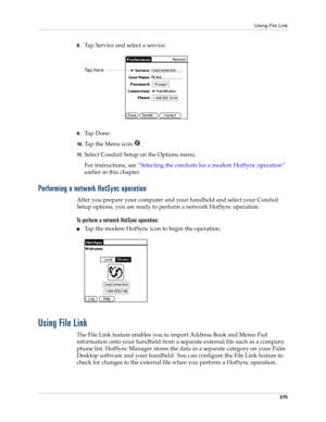 Page 389Using File Link
375
8.Tap Service and select a service.
9.Ta p  D o n e .
10 .Tap the Menu icon  . 
11.Select Conduit Setup on the Options menu.
For instructions, see “Selecting the conduits for a modem HotSync operation” 
earlier in this chapter.
Performing a network HotSync operation
After you prepare your computer and your handheld and select your Conduit 
Setup options, you are ready to perform a network HotSync operation.
To perform a network HotSync operation:
■Tap the modem HotSync icon to begin...