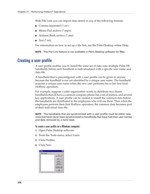 Page 390Chapter 21 Performing HotSync® Operations
376
With File Link you can import data stored in any of the following formats:
■Comma-separated (*.csv)
■Memo Pad archive (*.mpa)
■Address Book archive (*.aba)
■Text (*.txt)
For information on how to set up a file link, see the Palm Desktop online Help.
NOTEThe File Link feature is not available in Palm Desktop software for Mac.
Creating a user profile
A user profile enables you to install the same set of data onto multiple Palm OS 
handhelds before each handheld...