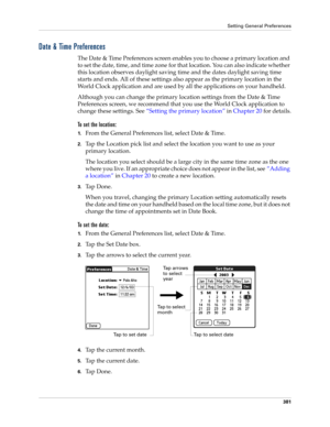 Page 395Setting General Preferences
381
Date & Time Preferences
The Date & Time Preferences screen enables you to choose a primary location and 
to set the date, time, and time zone for that location. You can also indicate whether 
this location observes daylight saving time and the dates daylight saving time 
starts and ends. All of these settings also appear as the primary location in the 
World Clock application and are used by all the applications on your handheld. 
Although you can change the primary...