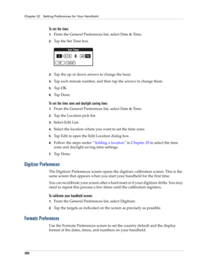 Page 396Chapter 22 Setting Preferences for Your Handheld
382
To set the time:
1.From the General Preferences list, select Date & Time.
2.Tap the Set Time box.
3.Tap the up or down arrows to change the hour.
4.Tap each minute number, and then tap the arrows to change them.
5.Ta p  O K .
6.Ta p  D o n e .
To set the time zone and daylight saving time:
1.From the General Preferences list, select Date & Time.
2.Tap the Location pick list.
3.Select Edit List.
4.Select the location where you want to set the time...