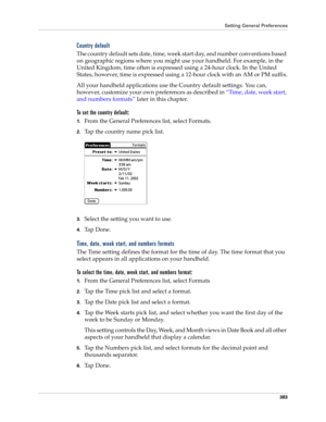 Page 397Setting General Preferences
383
Country default
The country default sets date, time, week start day, and number conventions based 
on geographic regions where you might use your handheld. For example, in the 
United Kingdom, time often is expressed using a 24-hour clock. In the United 
States, however, time is expressed using a 12-hour clock with an AM or PM suffix.
All your handheld applications use the Country default settings. You can, 
however, customize your own preferences as described in “Time,...