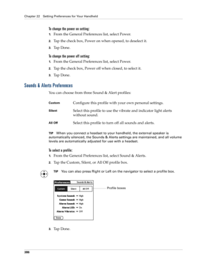 Page 400Chapter 22 Setting Preferences for Your Handheld
386
To change the power on setting:
1.From the General Preferences list, select Power.
2.Tap the check box, Power on when opened, to deselect it.
3.Ta p  D o n e .
To change the power off setting:
1.From the General Preferences list, select Power.
2.Tap the check box, Power off when closed, to select it.
3.Ta p  D o n e .
Sounds & Alerts Preferences
You can choose from three Sound & Alert profiles: 
TIPWhen you connect a headset to your handheld, the...
