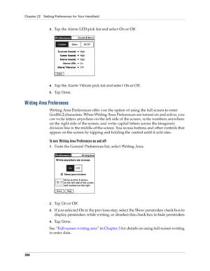 Page 402Chapter 22 Setting Preferences for Your Handheld
388
3.Tap the Alarm LED pick list and select On or Off.
4.Tap the Alarm Vibrate pick list and select On or Off.
5.Ta p  D o n e .
Writing Area Preferences
Writing Area Preferences offer you the option of using the full screen to enter 
Graffiti 2 characters. When Writing Area Preferences are turned on and active, you 
can write letters anywhere on the left side of the screen, write numbers anywhere 
on the right side of the screen, and write capital...