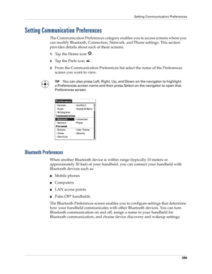 Page 403Setting Communication Preferences
389
Setting Communication Preferences
The Communication Preferences category enables you to access screens where you 
can modify Bluetooth, Connection, Network, and Phone settings. This section 
provides details about each of these screens.
1.Tap the Home icon  . 
2.Tap the Prefs icon  .
3.From the Communication Preferences list select the name of the Preferences 
screen you want to view.
TIPYou can also press Left, Right, Up, and Down on the navigator to highlight 
a...