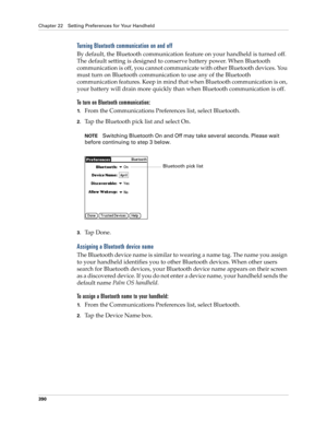 Page 404Chapter 22 Setting Preferences for Your Handheld
390
Turning Bluetooth communication on and off
By default, the Bluetooth communication feature on your handheld is turned off. 
The default setting is designed to conserve battery power. When Bluetooth 
communication is off, you cannot communicate with other Bluetooth devices. You 
must turn on Bluetooth communication to use any of the Bluetooth 
communication features. Keep in mind that when Bluetooth communication is on, 
your battery will drain more...