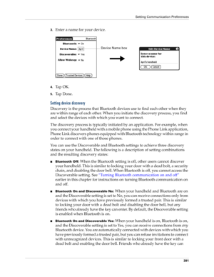 Page 405Setting Communication Preferences
391
3.Enter a name for your device.
4.Ta p  O K .
5.Ta p  D o n e .
Setting device discovery
Discovery is the process that Bluetooth devices use to find each other when they 
are within range of each other. When you initiate the discovery process, you find 
and select the devices with which you want to connect. 
The discovery process is typically initiated by an application. For example, when 
you connect your handheld with a mobile phone using the Phone Link...