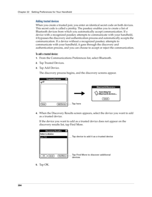 Page 408Chapter 22 Setting Preferences for Your Handheld
394
Adding trusted devices
When you create a trusted pair, you enter an identical secret code on both devices. 
This secret code is called a passkey. The passkey enables you to create a list of 
Bluetooth devices from which you automatically accept communication. If a 
device with a recognized passkey attempts to communicate with your handheld, 
it bypasses the discovery and authentication process and automatically accepts the 
communication. If a device...