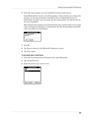 Page 409Setting Communication Preferences
395
6.Enter the same passkey on your handheld and the trusted device.
Some Bluetooth devices have a built-in passkey; others enable you to choose the 
passkey; see the documentation included with your Bluetooth device for 
information. In either case you must use the same passkey for both the device 
and your handheld. 
Many phones also require you to put the phone into a mode where it can accept 
a key exchange for bonding in a trusted pair. See the documentation...