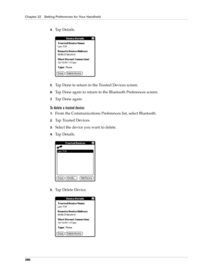 Page 410Chapter 22 Setting Preferences for Your Handheld
396
4.Tap Details.
5.Tap Done to return to the Trusted Devices screen.
6.Tap Done again to return to the Bluetooth Preferences screen.
7.Tap Done again.
To delete a trusted device:
1.From the Communications Preferences list, select Bluetooth.
2.Ta p  Tr u s t e d  D e v i c e s .
3.Select the device you want to delete.
4.Tap Details.
5.Tap Delete Device. 