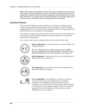 Page 412Chapter 22 Setting Preferences for Your Handheld
398
NOTEPalm works with developers of third-party add-on applications to ensure the 
compatibility of these applications with your new Palm handheld. Some third-party 
applications, however, may not have been upgraded to be compatible with your new 
Palm handheld. If you suspect that a third-party application is adversely affecting the 
operation of your handheld, contact the developer of the application.
Connection Preferences
The Connection Preferences...