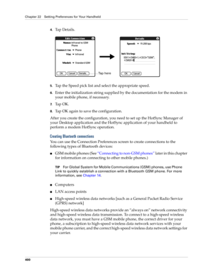 Page 414Chapter 22 Setting Preferences for Your Handheld
400
4.Tap Details.
5.Tap the Speed pick list and select the appropriate speed.
6.Enter the initialization string supplied by the documentation for the modem in 
your mobile phone, if necessary.
7.Ta p  O K .
8.Tap OK again to save the configuration.
After you create the configuration, you need to set up the HotSync Manager of 
your Desktop application and the HotSync application of your handheld to 
perform a modem HotSync operation. 
Creating Bluetooth...