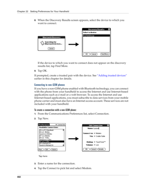 Page 416Chapter 22 Setting Preferences for Your Handheld
402
8.When the Discovery Results screen appears, select the device to which you 
want to connect.
If the device to which you want to connect does not appear on the discovery 
results list, tap Find More.
9.Ta p  O K .
If prompted, create a trusted pair with the device. See “Adding trusted devices” 
earlier in this chapter for details.
Connecting to non-GSM phones
If you have a non-GSM phone enabled with Bluetooth technology, you can connect 
with the phone...