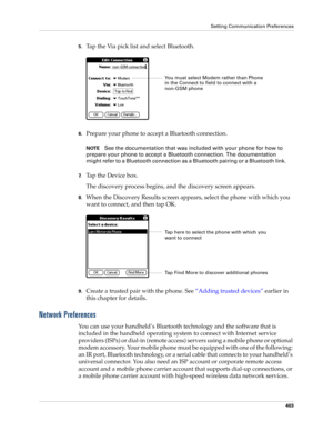 Page 417Setting Communication Preferences
403
5.Tap the Via pick list and select Bluetooth.
6.Prepare your phone to accept a Bluetooth connection.
NOTESee the documentation that was included with your phone for how to 
prepare your phone to accept a Bluetooth connection. The documentation 
might refer to a Bluetooth connection as a Bluetooth pairing or a Bluetooth link.
7.Ta p  t h e  D e v i c e  b o x .
The discovery process begins, and the discovery screen appears.
8.When the Discovery Results screen appears,...