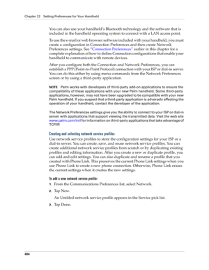 Page 418Chapter 22 Setting Preferences for Your Handheld
404
You can also use your handheld’s Bluetooth technology and the software that is 
included in the handheld operating system to connect with a LAN access point.
To use the e-mail or web browser software included with your handheld, you must 
create a configuration in Connection Preferences and then create Network 
Preferences settings. See “Connection Preferences” earlier in this chapter for a 
complete explanation of how to define Connection...