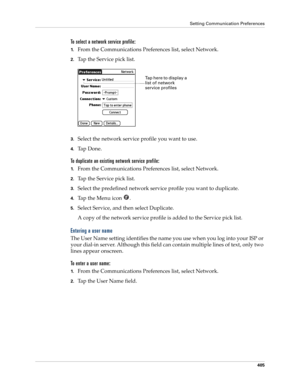 Page 419Setting Communication Preferences
405
To select a network service profile:
1.From the Communications Preferences list, select Network.
2.Tap the Service pick list.
3.Select the network service profile you want to use.
4.Ta p  D o n e .
To duplicate an existing network service profile:
1.From the Communications Preferences list, select Network.
2.Tap the Service pick list.
3.Select the predefined network service profile you want to duplicate.
4.Tap the Menu icon  . 
5.Select Service, and then select...