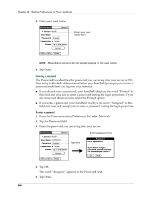 Page 420Chapter 22 Setting Preferences for Your Handheld
406
3.Enter your user name.
NOTEMost dial-in servers do not accept spaces in the user name.
4.Ta p  D o n e .
Entering a password
The Password box identifies the password you use to log into your server or ISP. 
Your entry in this field determines whether your handheld prompts you to enter a 
password each time you log into your network.
■If you do not enter a password, your handheld displays the word “Prompt” in 
this field and asks you to enter a...