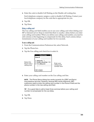 Page 423Setting Communication Preferences
409
4.Enter the code to disable Call Waiting on the Disable call waiting line.
Each telephone company assigns a code to disable Call Waiting. Contact your 
local telephone company for the code that is appropriate for you.
5.Ta p  O K .
6.Ta p  D o n e .
Using a calling card
The Use calling card field enables you to use your calling card when dialing your 
ISP or Intranet server. Keep in mind that there is usually a delay before you enter 
your calling card number. When...