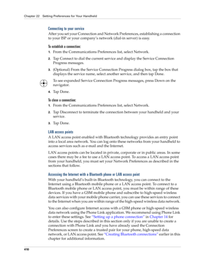 Page 424Chapter 22 Setting Preferences for Your Handheld
410
Connecting to your service
After you set your Connection and Network Preferences, establishing a connection 
to your ISP or your company’s network (dial-in server) is easy.
To establish a connection:
1.From the Communications Preferences list, select Network.
2.Tap Connect to dial the current service and display the Service Connection 
Progress messages. 
3.(Optional) From the Service Connection Progress dialog box, tap the box that 
displays the...