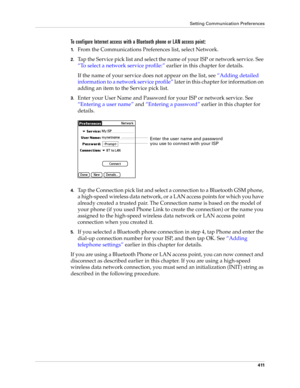 Page 425Setting Communication Preferences
411
To configure Internet access with a Bluetooth phone or LAN access point:
1.From the Communications Preferences list, select Network. 
2.Tap the Service pick list and select the name of your ISP or network service. See 
“To select a network service profile:” earlier in this chapter for details. 
If the name of your service does not appear on the list, see “Adding detailed 
information to a network service profile” later in this chapter for information on 
adding an...