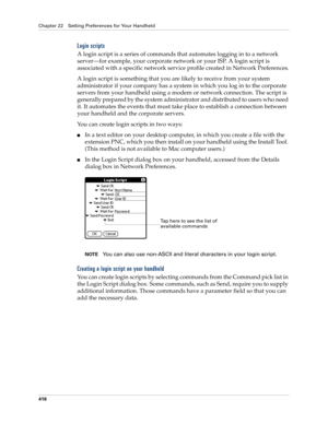 Page 430Chapter 22 Setting Preferences for Your Handheld
416
Login scripts
A login script is a series of commands that automates logging in to a network 
server—for example, your corporate network or your ISP. A login script is 
associated with a specific network service profile created in Network Preferences.
A login script is something that you are likely to receive from your system 
administrator if your company has a system in which you log in to the corporate 
servers from your handheld using a modem or...