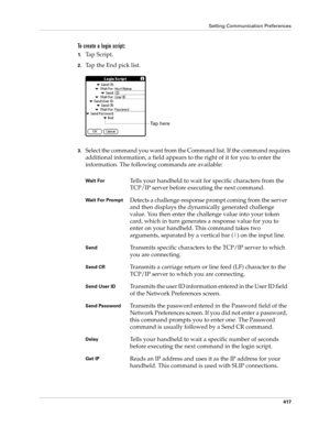 Page 431Setting Communication Preferences
417
To create a login script:
1.Tap Script.
2.Tap the End pick list.
3.Select the command you want from the Command list. If the command requires 
additional information, a field appears to the right of it for you to enter the 
information. The following commands are available:
Wait ForTells your handheld to wait for specific characters from the 
TCP/IP server before executing the next command.
Wait For PromptDetects a challenge-response prompt coming from the server...