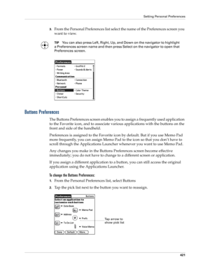 Page 435Setting Personal Preferences
421
3.From the Personal Preferences list select the name of the Preferences screen you 
want to view.
TIPYou can also press Left, Right, Up, and Down on the navigator to highlight 
a Preferences screen name and then press Select on the navigator to open that 
Preferences screen.
Buttons Preferences
The Buttons Preferences screen enables you to assign a frequently used application 
to the Favorite icon, and to associate various applications with the buttons on the 
front and...