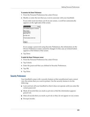 Page 439Setting Personal Preferences
425
To customize the Owner Preferences:
1.From the Personal Preferences list, select Owner.
2.Modify or enter the text that you want to associate with your handheld. 
If you enter more text than can fit on one screen, a scroll bar automatically 
appears on the right side of the screen.
If you assign a password using Security Preferences, the information on the 
Owner Preferences screen cannot be changed. In this case an Unlock button 
appears at the bottom of the screen....